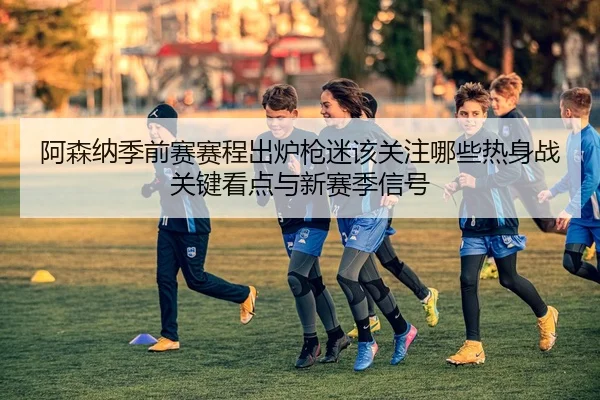 阿森纳季前赛赛程出炉枪迷该关注哪些热身战关键看点与新赛季信号 | DouYu